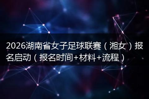 2026湖南省女子足球联赛（湘女）报名启动（报名时间+材料+流程）