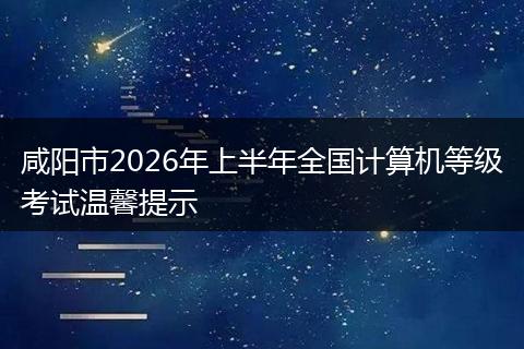 咸阳市2026年上半年全国计算机等级考试温馨提示