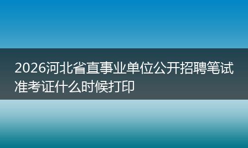 2026河北省直事业单位公开招聘笔试准考证什么时候打印