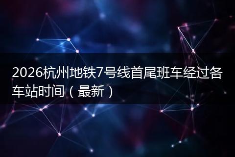 2026杭州地铁7号线首尾班车经过各车站时间（最新）