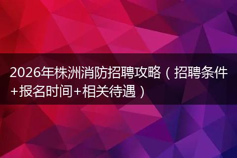 2026年株洲消防招聘攻略（招聘条件+报名时间+相关待遇）