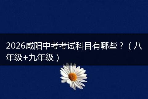 2026咸阳中考考试科目有哪些？（八年级+九年级）