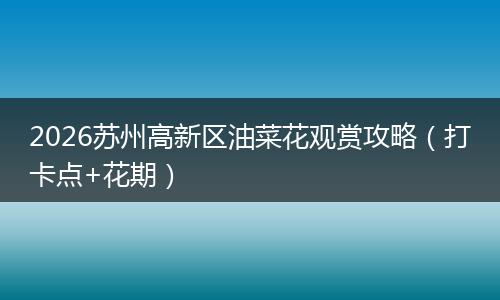 2026苏州高新区油菜花观赏攻略（打卡点+花期）