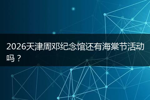 2026天津周邓纪念馆还有海棠节活动吗？