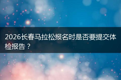 2026长春马拉松报名时是否要提交体检报告？