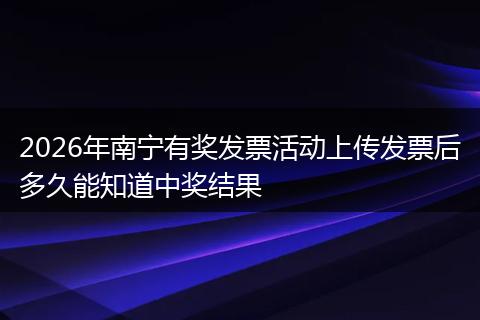 2026年南宁有奖发票活动上传发票后多久能知道中奖结果