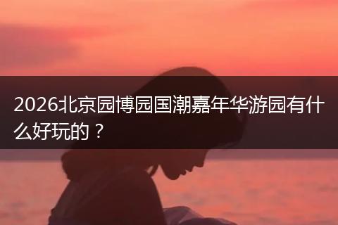 2026北京园博园国潮嘉年华游园有什么好玩的?