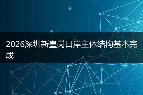 2026深圳新皇岗口岸主体结构基本完成