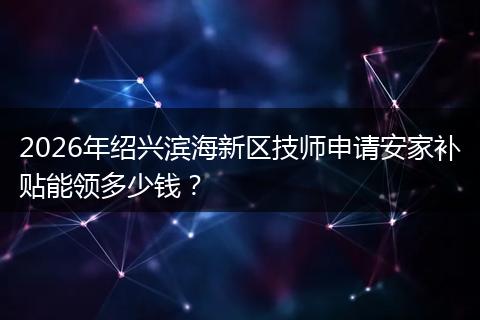 2026年绍兴滨海新区技师申请安家补贴能领多少钱？