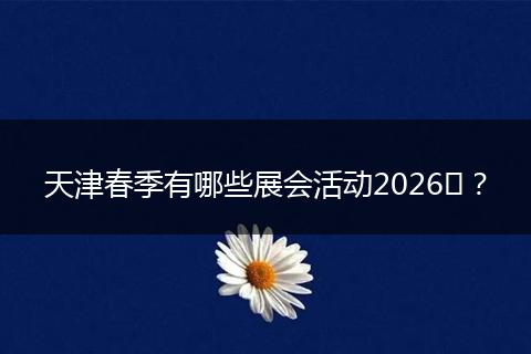 天津春季有哪些展会活动2026​？