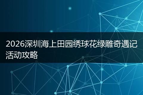 2026深圳海上田园绣球花绿雕奇遇记活动攻略