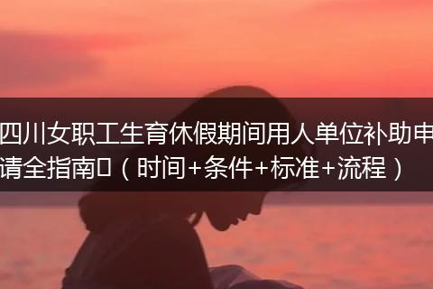 四川女职工生育休假期间用人单位补助申请全指南​（时间+条件+标准+流程）