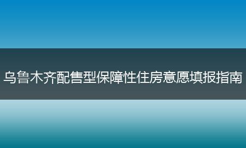 乌鲁木齐配售型保障性住房意愿填报指南