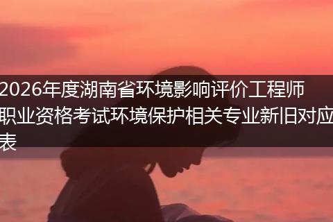 2026年度湖南省环境影响评价工程师职业资格考试环境保护相关专业新旧对应表