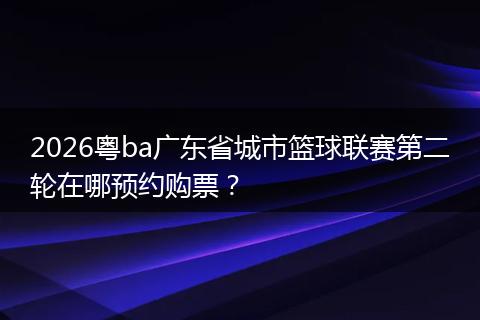 2026粤ba广东省城市篮球联赛第二轮在哪预约购票？