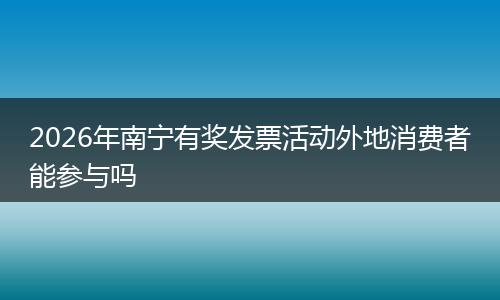 2026年南宁有奖发票活动外地消费者能参与吗