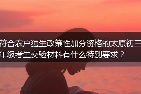 符合农户独生政策性加分资格的太原初三年级考生交验材料有什么特别要求？