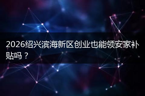 2026绍兴滨海新区创业也能领安家补贴吗？