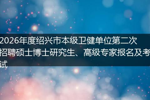 2026年度绍兴市本级卫健单位第二次招聘硕士博士研究生、高级专家报名及考试