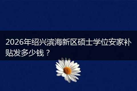 2026年绍兴滨海新区硕士学位安家补贴发多少钱？