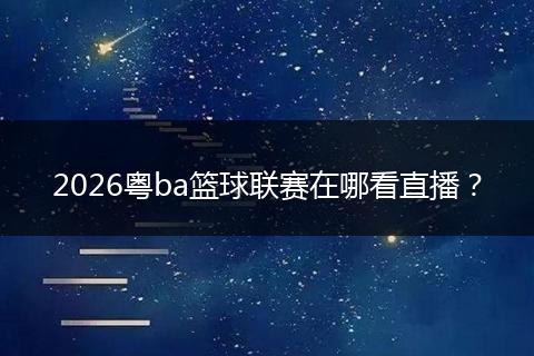 2026粤ba篮球联赛在哪看直播?