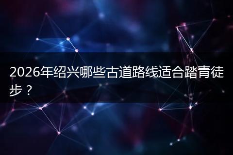 2026年绍兴哪些古道路线适合踏青徒步？