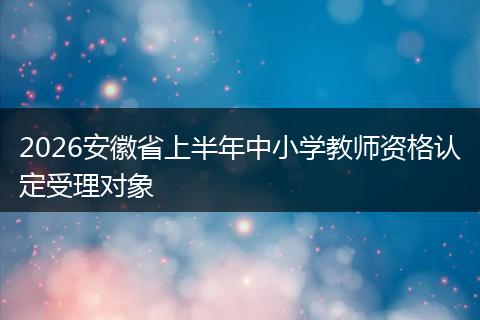 2026安徽省上半年中小学教师资格认定受理对象