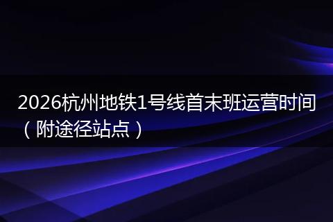 2026杭州地铁1号线首末班运营时间（附途径站点）