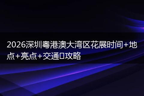 2026深圳粤港澳大湾区花展时间+地点+亮点+交通攻略