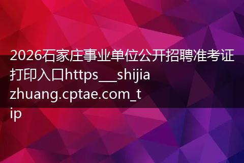 2026石家庄事业单位公开招聘准考证打印入口https___shijiazhuang.cptae.com_tip