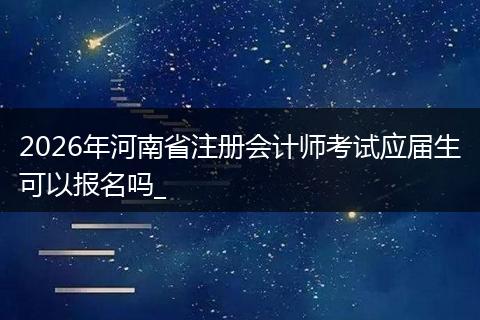 2026年河南省注册会计师考试应届生可以报名吗_