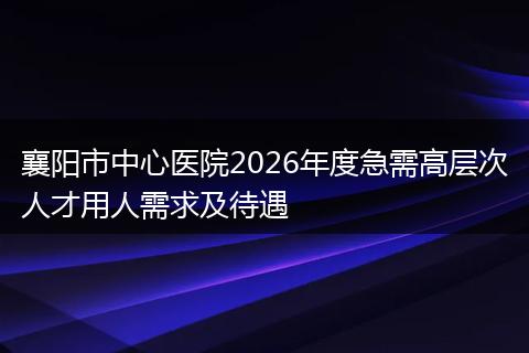 襄阳市中心医院2026年度急需高层次人才用人需求及待遇