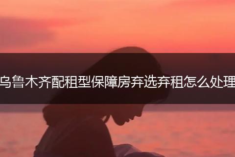 乌鲁木齐配租型保障房弃选弃租怎么处理