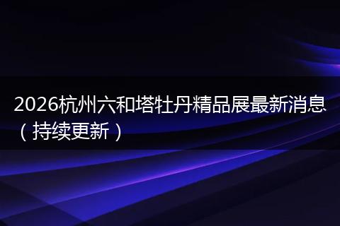 2026杭州六和塔牡丹精品展最新消息（持续更新）