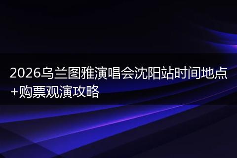 2026乌兰图雅演唱会沈阳站时间地点+购票观演攻略
