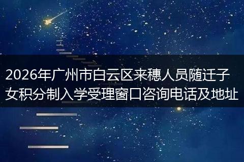 2026年广州市白云区来穗人员随迁子女积分制入学受理窗口咨询电话及地址