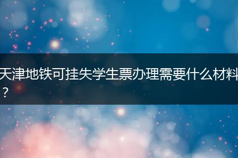天津地铁可挂失学生票办理需要什么材料？