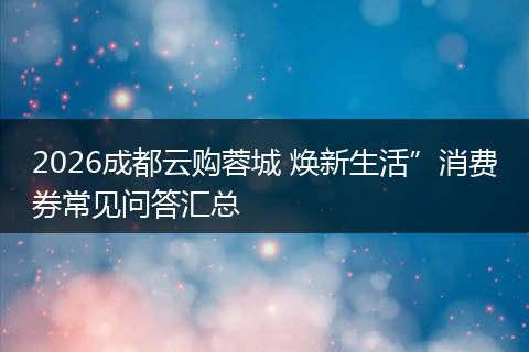 2026成都云购蓉城 焕新生活”消费券常见问答汇总