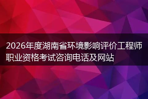 2026年度湖南省环境影响评价工程师职业资格考试咨询电话及网站