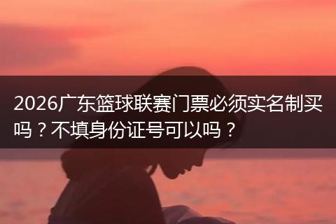 2026广东篮球联赛门票必须实名制买吗？不填身份证号可以吗？