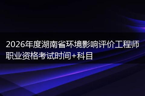 2026年度湖南省环境影响评价工程师职业资格考试时间+科目