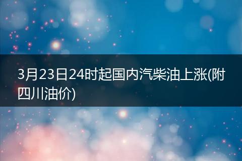 3月23日24时起国内汽柴油上涨(附四川油价)
