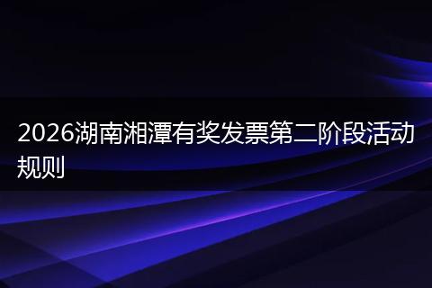 2026湖南湘潭有奖发票第二阶段活动规则