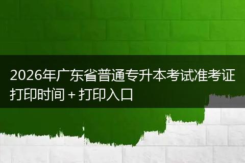 2026年广东省普通专升本考试准考证打印时间+打印入口