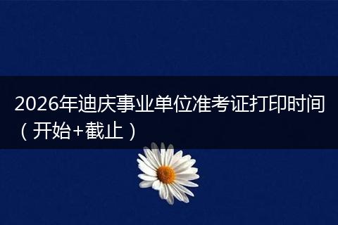 2026年迪庆事业单位准考证打印时间（开始+截止）