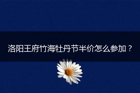 洛阳王府竹海牡丹节半价怎么参加？