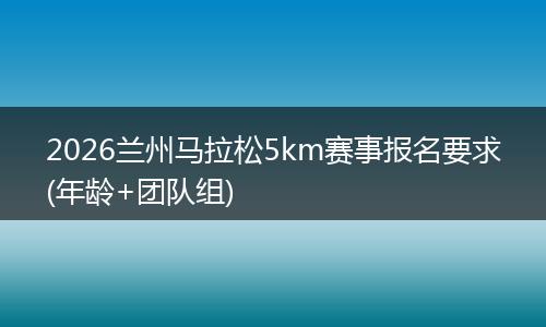 2026兰州马拉松5km赛事报名要求(年龄+团队组)