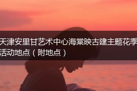 天津安里甘艺术中心海棠映古建主题花季活动地点（附地点）