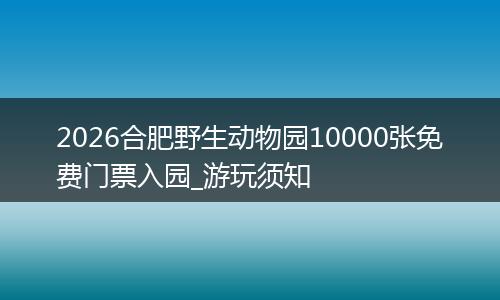 2026合肥野生动物园10000张免费门票入园_游玩须知