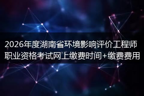 2026年度湖南省环境影响评价工程师职业资格考试网上缴费时间+缴费费用